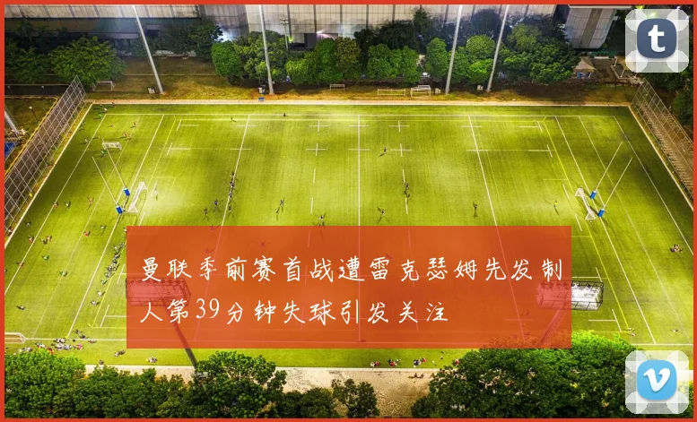 曼联季前赛首战遭雷克瑟姆先发制人第39分钟失球引发关注