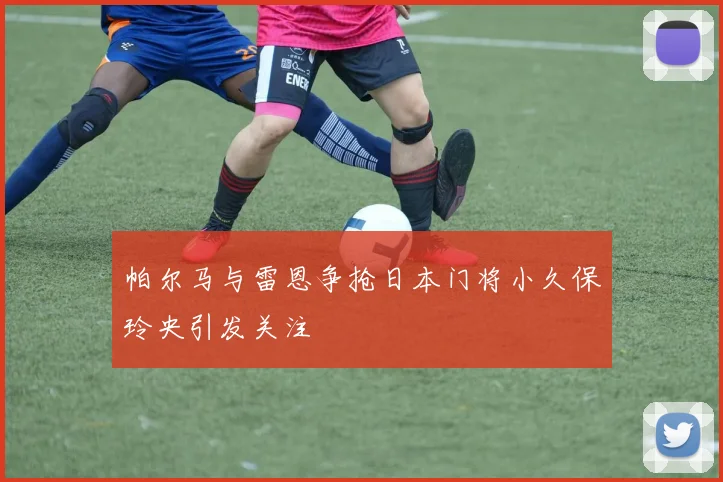 帕尔马与雷恩争抢日本门将小久保玲央引发关注