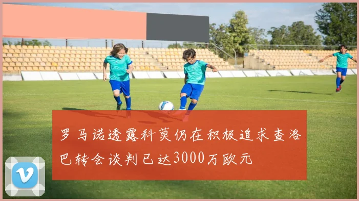 罗马诺透露科莫仍在积极追求查洛巴转会谈判已达3000万欧元
