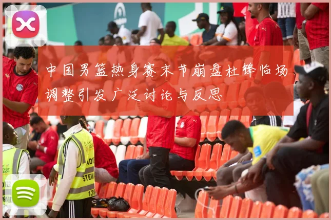 中国男篮热身赛末节崩盘杜锋临场调整引发广泛讨论与反思