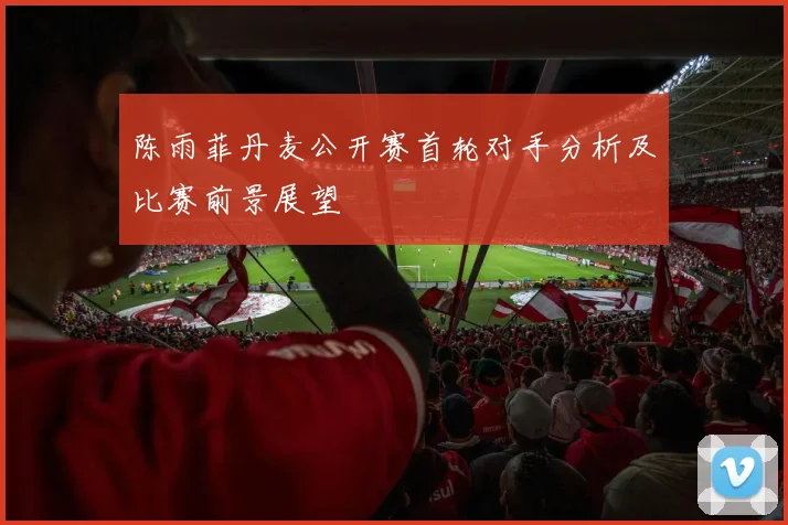 陈雨菲丹麦公开赛首轮对手分析及比赛前景展望