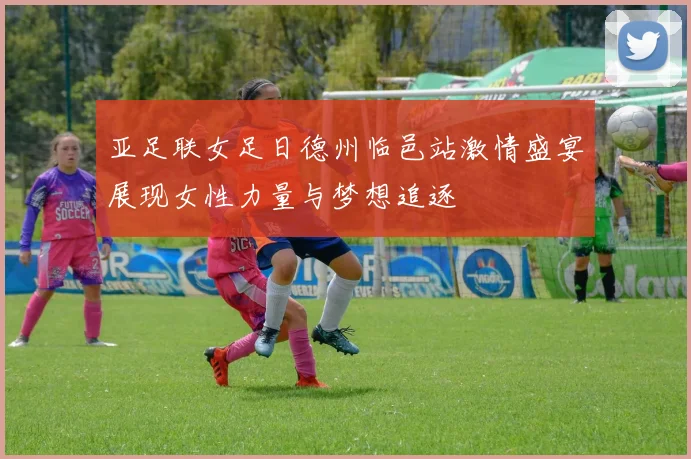 亚足联女足日德州临邑站激情盛宴展现女性力量与梦想追逐