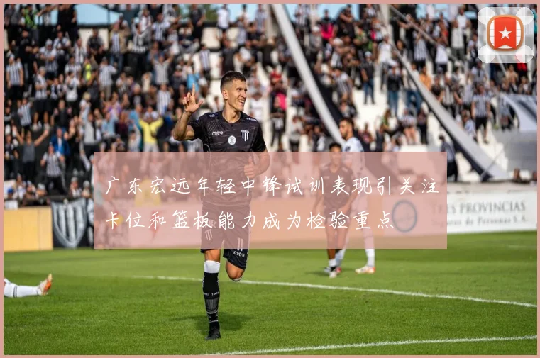 广东宏远年轻中锋试训表现引关注卡位和篮板能力成为检验重点